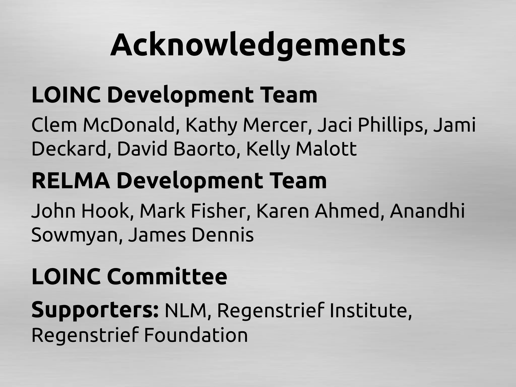 Acknowledgements	
LOINC Development Team	
Clem McDonald, Kathy Mercer, Jaci Phillips, Jami
Deckard, David Baorto, Kelly Malott	
RELMA Development Team	
John Hook, Mark Fisher, Karen Ahmed, Anandhi
Sowmyan, James Dennis	
	



LOINC Committee 	
Supporters: NLM, Regenstrief Institute,
Regenstrief Foundation	
 