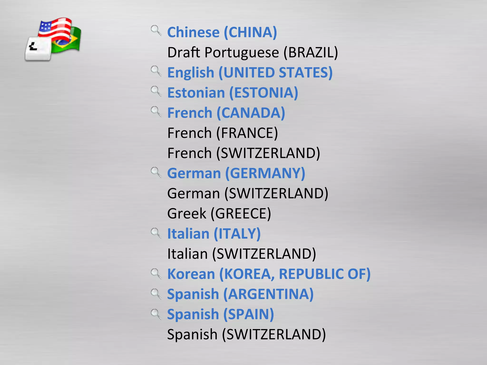 Chinese	
  (CHINA)	
  	
  
Dra$	
  Portuguese	
  (BRAZIL)	
  	
  
English	
  (UNITED	
  STATES)	
  	
  
Estonian	
  (ESTONIA)	
  	
  
French	
  (CANADA)	
  	
  
French	
  (FRANCE)	
  	
  
French	
  (SWITZERLAND)	
  	
  
German	
  (GERMANY)	
  	
  
German	
  (SWITZERLAND)	
  	
  
Greek	
  (GREECE)	
  	
  
Italian	
  (ITALY)	
  	
  
Italian	
  (SWITZERLAND)	
  	
  
Korean	
  (KOREA,	
  REPUBLIC	
  OF)	
  	
  
Spanish	
  (ARGENTINA)	
  	
  
Spanish	
  (SPAIN)	
  	
  
Spanish	
  (SWITZERLAND)	
  	
  
 