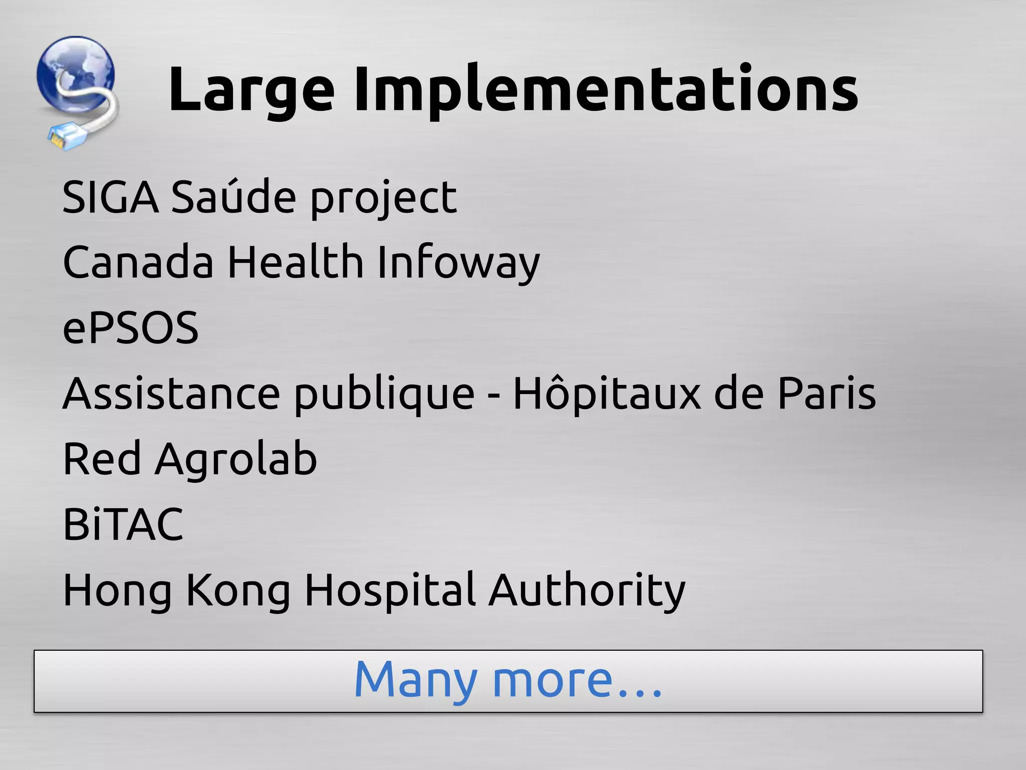Large Implementations	
SIGA Saúde project 	
Canada Health Infoway	
ePSOS	
Assistance publique - Hôpitaux de Paris	
Red Agrolab	
BiTAC	
Hong Kong Hospital Authority	
              Many more…	
 