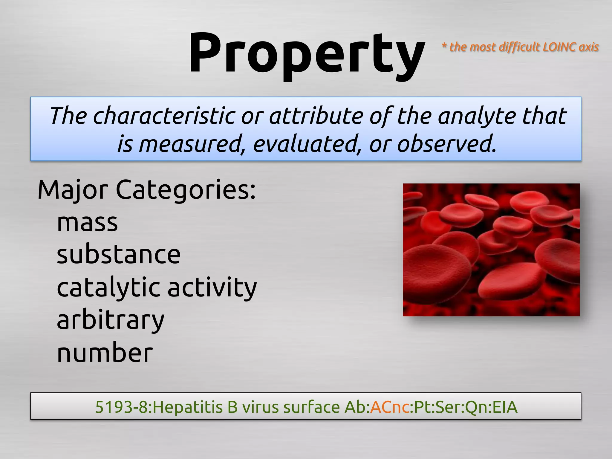 Property	
                       * the most diﬃcult LOINC axis	




 The characteristic or attribute of the analyte that
       is measured, evaluated, or observed.	
Major Categories:	
 	
mass	
 	
substance	
 	
catalytic activity	
 	
arbitrary	
 	
number	
     5193-8:Hepatitis B virus surface Ab:ACnc:Pt:Ser:Qn:EIA	
 