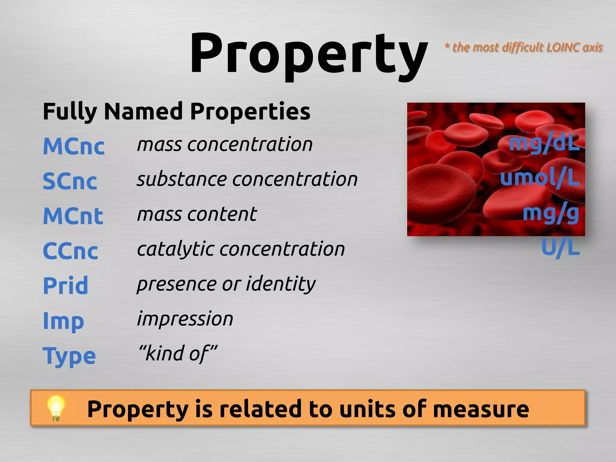 Property	
                       * the most diﬃcult LOINC axis	




Fully Named Properties	
MCnc	
 mass concentration	
                                 mg/dL	
SCnc	
 substance concentration	
                           umol/L	
MCnt	
 mass content 	
                                       mg/g	
CCnc	
 catalytic concentration	
                              U/L	
Prid	
  presence or identity	
Imp	
   impression	
Type	
 “kind of”	

    Property is related to units of measure	
     5193-8:Hepatitis B virus surface Ab:ACnc:Pt:Ser:Qn:EIA	
 