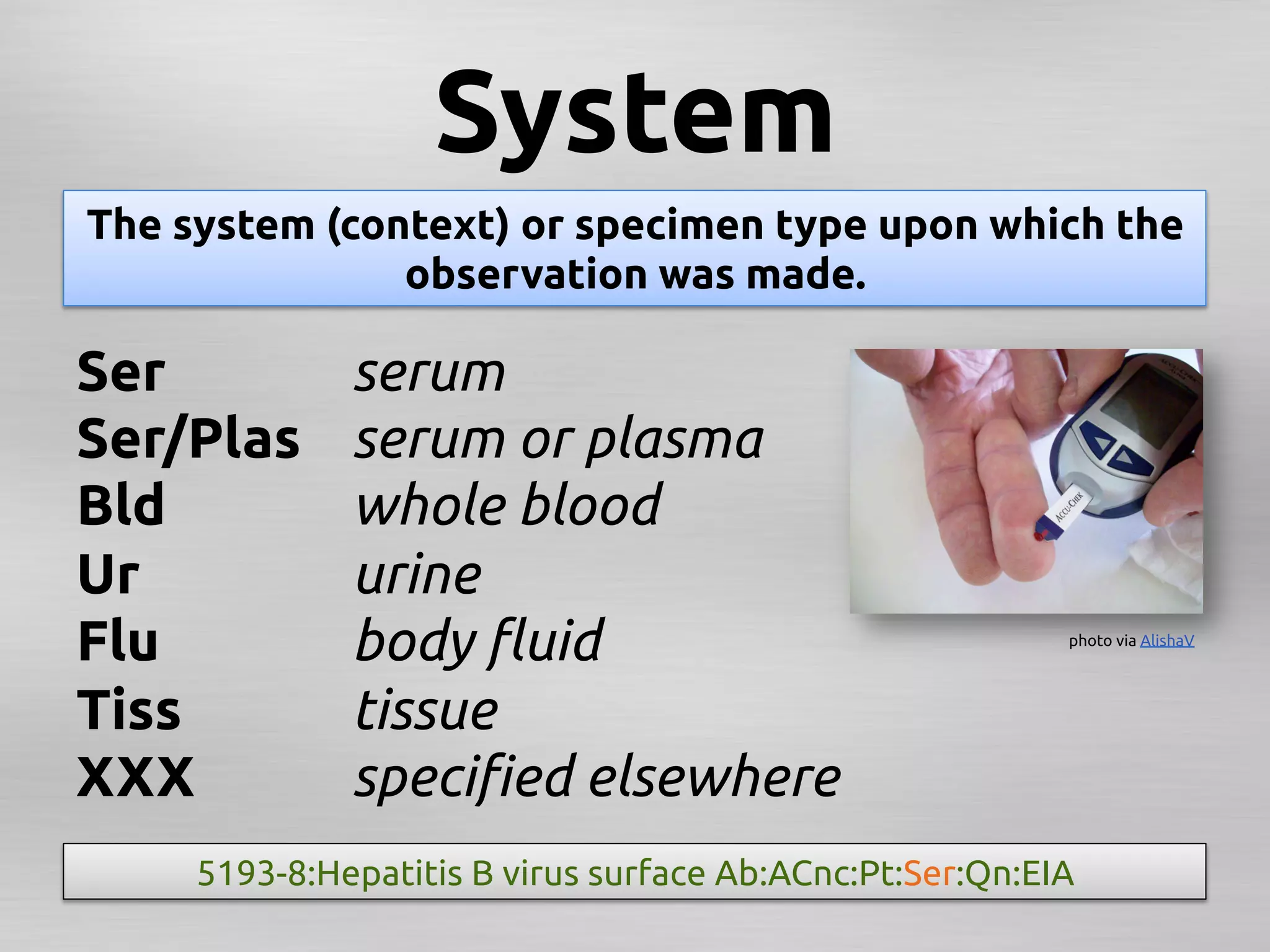 System	
The system (context) or specimen type upon which the
               observation was made.	

Ser	
         serum	
Ser/Plas	
    serum or plasma	
Bld	
         whole blood 	
Ur	
          urine	
Flu	
         body ﬂuid	
                                   photo via AlishaV	




Tiss	
        tissue	
XXX	
         speciﬁed elsewhere 	
     5193-8:Hepatitis B virus surface Ab:ACnc:Pt:Ser:Qn:EIA	
 