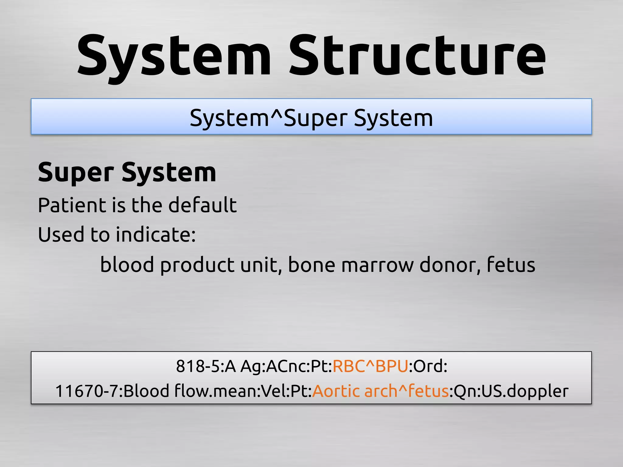 System Structure	
                 System^Super System	

Super System	
Patient is the default	
Used to indicate: 	
      	
blood product unit, bone marrow donor, fetus	



               818-5:A Ag:ACnc:Pt:RBC^BPU:Ord: 	
 11670-7:Blood ﬂow.mean:Vel:Pt:Aortic arch^fetus:Qn:US.doppler
                                                             	
 