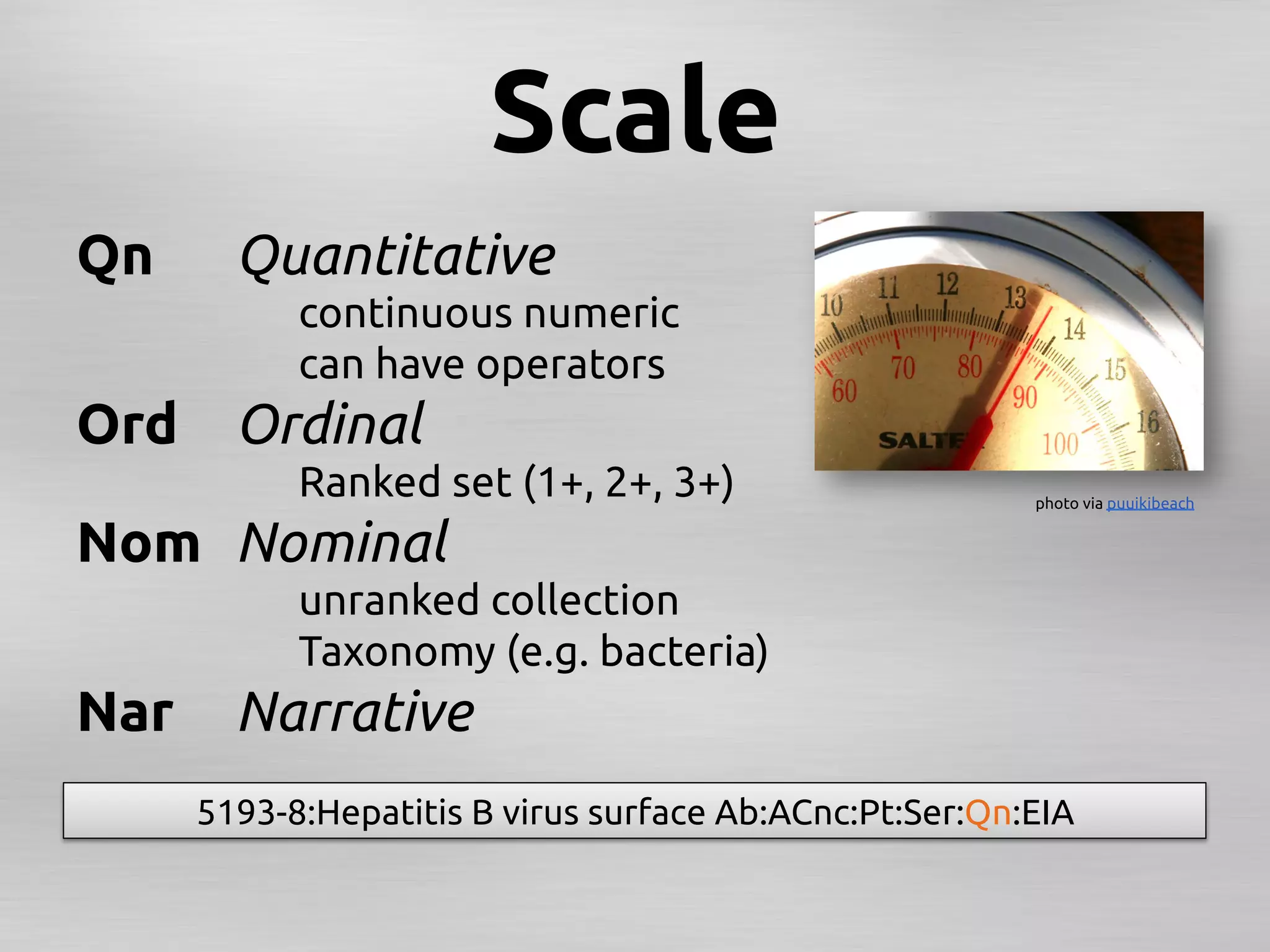 Scale	
Qn	
     Quantitative	
	
           continuous numeric	
	
           can have operators	
Ord	
 Ordinal	
	
           Ranked set (1+, 2+, 3+)	
                      photo via puuikibeach 	


Nom	
 Nominal	
	
           unranked collection	
	
           Taxonomy (e.g. bacteria)	
Nar	
 Narrative	
       5193-8:Hepatitis B virus surface Ab:ACnc:Pt:Ser:Qn:EIA	
 