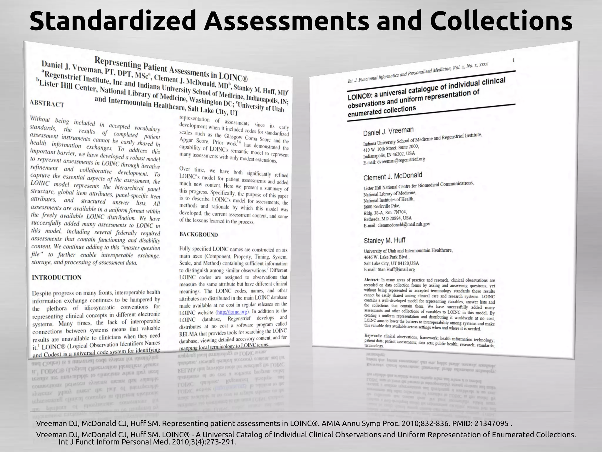 Standardized Assessments and Collections	




Vreeman DJ, McDonald CJ, Huﬀ SM. Representing patient assessments in LOINC®. AMIA Annu Symp Proc. 2010;832-836. PMID: 21347095 .	
Vreeman DJ, McDonald CJ, Huﬀ SM. LOINC® - A Universal Catalog of Individual Clinical Observations and Uniform Representation of Enumerated Collections.
     Int J Funct Inform Personal Med. 2010;3(4):273-291.	
 