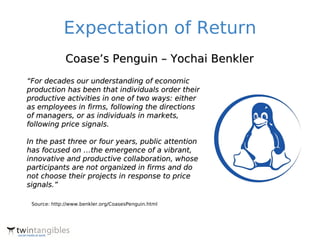 Expectation of Return
              Coase’s Penguin – Yochai Benkler
“For decades our understanding of economic
production has been that individuals order their
productive activities in one of two ways: either
as employees in firms, following the directions
of managers, or as individuals in markets,
following price signals.

In the past three or four years, public attention
has focused on …the emergence of a vibrant,
innovative and productive collaboration, whose
participants are not organized in firms and do
not choose their projects in response to price
signals.”

 Source: http://www.benkler.org/CoasesPenguin.html
 