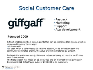 Social Customer Care

                                                •Payback
                                                •Marketing
                                                •Support
                                                •App development

Founded 2009
Giffgaff enables members to earn points that can be exchanged for money, which is
redeemed in one of three ways:
•airtime credit,
•as cash which is sent directly to a PayPal account, or as a donation sent to a
community-nominated charity, the value of which is matched by Giffgaff.

Each point is worth one penny; these are redeemed every six months, on 15 June
and 15 December.
The first payback was made on 15 June 2010 and on the most recent payback in
December 2011 Giffgaff paid out over £700,000 to its customers.
 