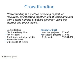 Crowdfunding
 “Crowdfunding is a method of raising capital, or
 resources, by collecting together lots of small amounts
 from a large number of people generally using the
 Internet and social media.”


•Market testing                 Kickstarter 2011
•Distributed cognition          Launched projects    27,086
•Not just cash                  •Successful projects 11,836
•Small sums quickly available   •$ pledged           99,344,382
•Brand advocates
•Expectation of return
 