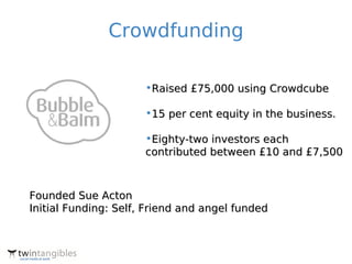 Crowdfunding

                      •Raised £75,000 using Crowdcube

                      •15 per cent equity in the business.

                      •Eighty-two investors each
                      contributed between £10 and £7,500



Founded Sue Acton
Initial Funding: Self, Friend and angel funded
 