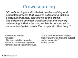 Crowdsourcing
 “Crowdsourcing is a distributed problem-solving and
 production process that involves outsourcing tasks to
 a network of people, also known as the crowd.
 The difference between crowdsourcing and ordinary
 outsourcing is that a task or problem is outsourced to
 an undefined public rather than a specific other body.”


•Quicker to market               “It is a shift away from subject
•Cheaper                         matter experts and toward subject
•More acceptable to market       matter networks.”
•Draw on distributed cognition   Harold Jarche
•Emergent and customer driven
 