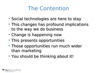 The Contention
• Social technologies are here to stay
• This changes has profound implications
  to the way we do business
• Change is happening now
• This presents opportunities
• Those opportunities run much wider
  than marketing
• You should be thinking about it!
 