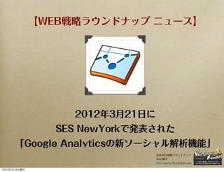 【WEB戦略ラウンドナップ ニュース】




                   2012年3月21日に
                SES NewYorkで発表された
      「Google Analyticsの新ソーシャル解析機能」
                                 海外WEB戦略ラウンドナップ
                                 中山 陽平
                                 http://www.7korobi8oki.com

12年3月21日水曜日
 