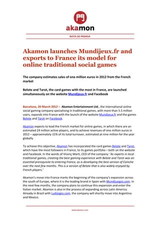 Akamon launches Mundijeux.fr and
exports to France its model for
online traditional social games
The company estimates sales of one million euros in 2012 from the French
market

Belote and Tarot, the card games with the most in France, are launched
simultaneously on the website Mundijeux.fr and Facebook


Barcelona, 20 March 2012 – Akamon Entertainment Ltd., the international online
social gaming company specialising in traditional games, with more than 5.5 million
users, expands into France with the launch of the website Mundijeux.fr and the games
Belote and Tarot on Facebook.

Akamon expects to lead the French market for online games, in which there are an
estimated 24 million active players, and to achieve revenues of one million euros in
2012 – approximately 11% of its total turnover, estimated at nine million for the year
globally.

To achieve this objective, Akamon has incorporated the card games Belote and Tarot,
which have the most followers in France, to its games portfolio – both on the website
and Facebook. In the words of Vicenç Martí, CEO of the company: ‘As experts in local
traditional games, creating the best gaming experience with Belote and Tarot was an
essential prerequisite to entering France, as is developing the best version of Coinche
over the next few months. This is a version of Belote that is also widely enjoyed by
French players.’

Akamon’s move into France marks the beginning of the company’s expansion across
the south of Europe, where it is the leading brand in Spain with Mundijuegos.com. In
the next few months, the company plans to continue this expansion and enter the
Italian market. Akamon is also in the process of expanding across Latin America.
Already in Brazil with Ludijogos.com, the company will shortly move into Argentina
and Mexico.
 