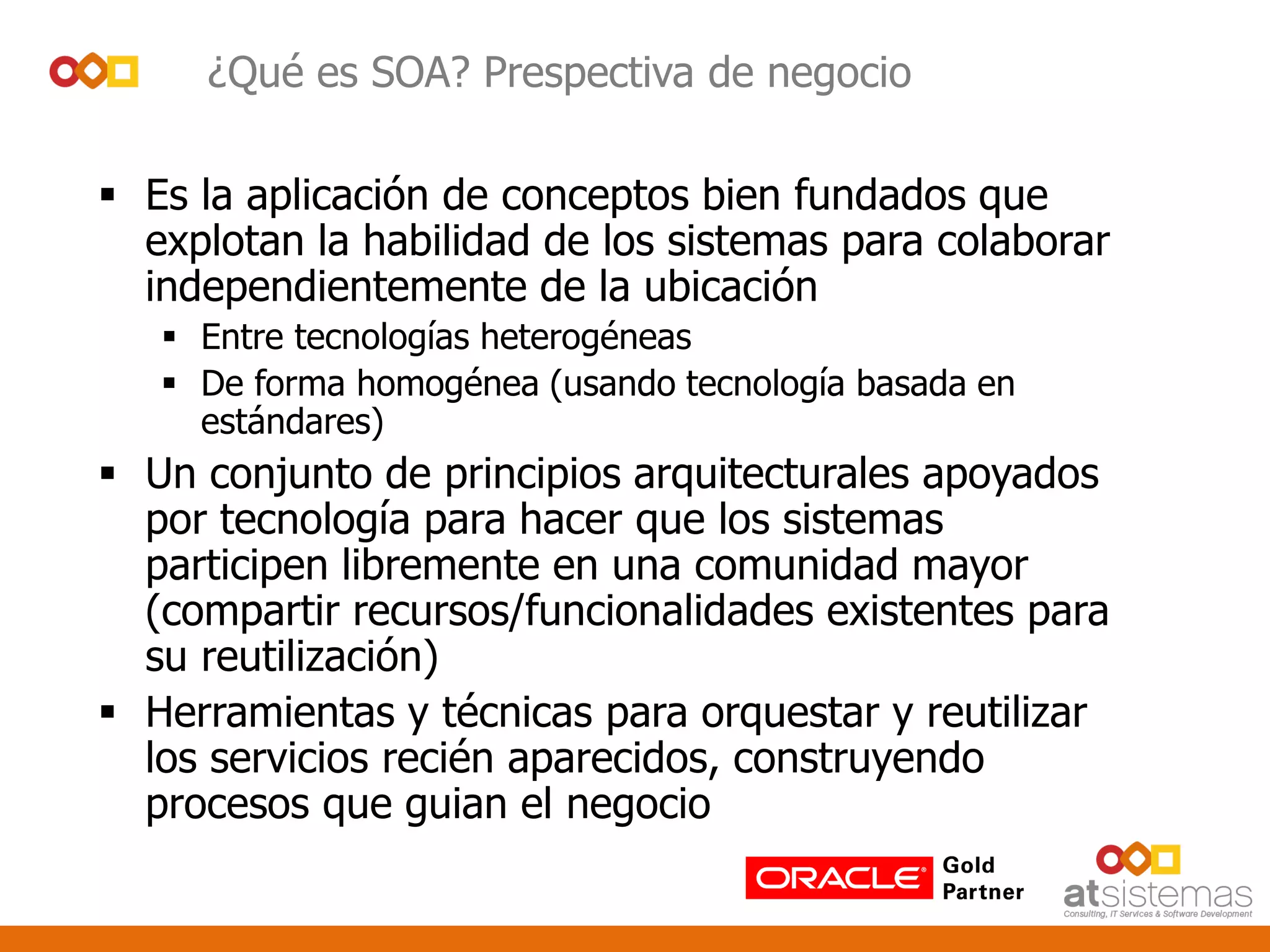 ¿Qué es SOA? Prespectiva de negocio
 Es la aplicación de conceptos bien fundados que
explotan la habilidad de los sistemas para colaborar
independientemente de la ubicación
 Entre tecnologías heterogéneas
 De forma homogénea (usando tecnología basada en
estándares)
 Un conjunto de principios arquitecturales apoyados
por tecnología para hacer que los sistemas
participen libremente en una comunidad mayor
(compartir recursos/funcionalidades existentes para
su reutilización)
 Herramientas y técnicas para orquestar y reutilizar
los servicios recién aparecidos, construyendo
procesos que guian el negocio
 