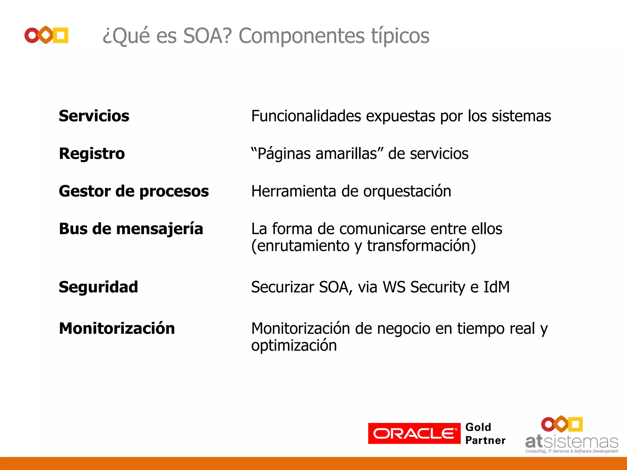 Servicios Funcionalidades expuestas por los sistemas
Registro “Páginas amarillas” de servicios
Gestor de procesos Herramienta de orquestación
Bus de mensajería La forma de comunicarse entre ellos
(enrutamiento y transformación)
Seguridad Securizar SOA, via WS Security e IdM
Monitorización Monitorización de negocio en tiempo real y
optimización
¿Qué es SOA? Componentes típicos
 