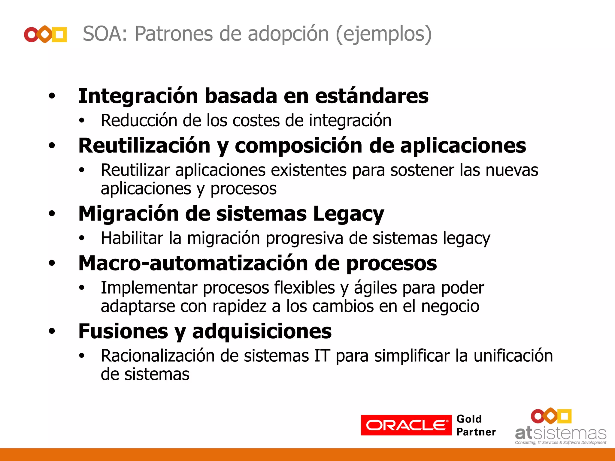 SOA: Patrones de adopción (ejemplos)
 Integración basada en estándares
 Reducción de los costes de integración
 Reutilización y composición de aplicaciones
 Reutilizar aplicaciones existentes para sostener las nuevas
aplicaciones y procesos
 Migración de sistemas Legacy
 Habilitar la migración progresiva de sistemas legacy
 Macro-automatización de procesos
 Implementar procesos flexibles y ágiles para poder
adaptarse con rapidez a los cambios en el negocio
 Fusiones y adquisiciones
 Racionalización de sistemas IT para simplificar la unificación
de sistemas
 