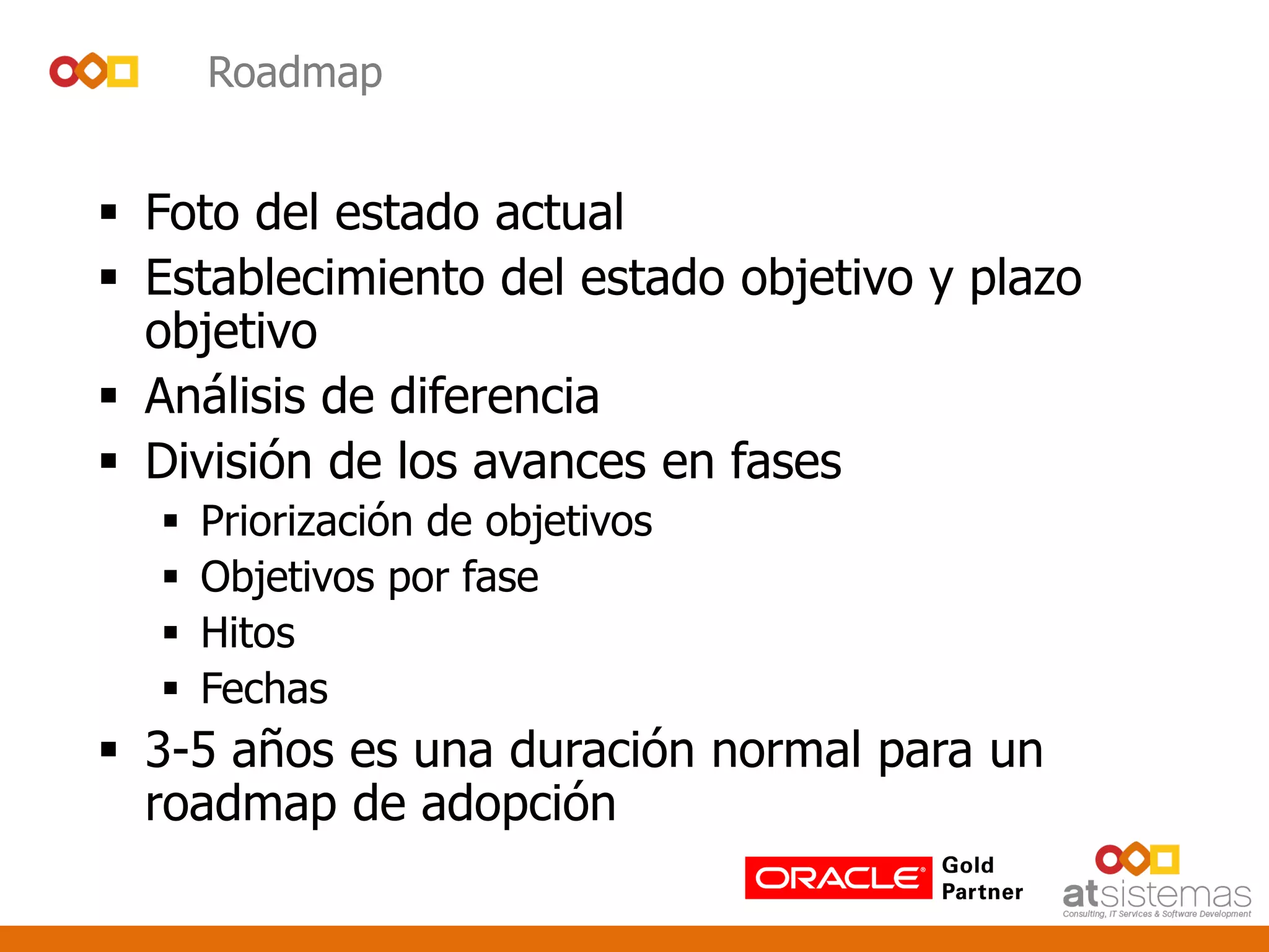 Roadmap
 Foto del estado actual
 Establecimiento del estado objetivo y plazo
objetivo
 Análisis de diferencia
 División de los avances en fases
 Priorización de objetivos
 Objetivos por fase
 Hitos
 Fechas
 3-5 años es una duración normal para un
roadmap de adopción
 