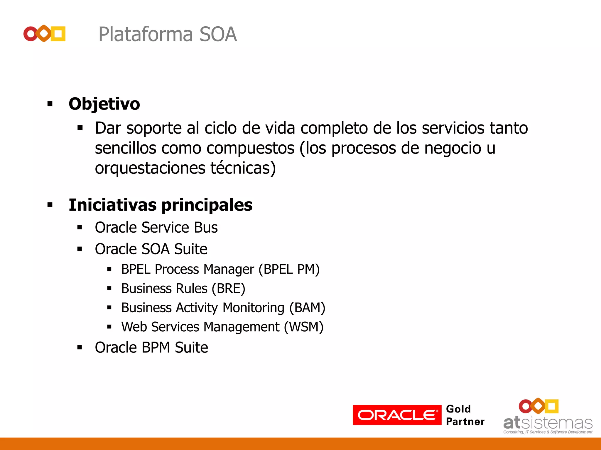 Plataforma SOA
 Objetivo
 Dar soporte al ciclo de vida completo de los servicios tanto
sencillos como compuestos (los procesos de negocio u
orquestaciones técnicas)
 Iniciativas principales
 Oracle Service Bus
 Oracle SOA Suite
 BPEL Process Manager (BPEL PM)
 Business Rules (BRE)
 Business Activity Monitoring (BAM)
 Web Services Management (WSM)
 Oracle BPM Suite
 