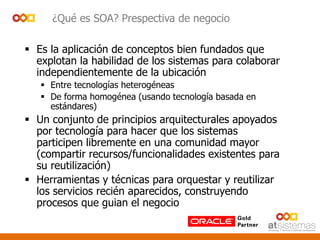 ¿Qué es SOA? Prespectiva de negocio
 Es la aplicación de conceptos bien fundados que
explotan la habilidad de los sistemas para colaborar
independientemente de la ubicación
 Entre tecnologías heterogéneas
 De forma homogénea (usando tecnología basada en
estándares)
 Un conjunto de principios arquitecturales apoyados
por tecnología para hacer que los sistemas
participen libremente en una comunidad mayor
(compartir recursos/funcionalidades existentes para
su reutilización)
 Herramientas y técnicas para orquestar y reutilizar
los servicios recién aparecidos, construyendo
procesos que guian el negocio
 
