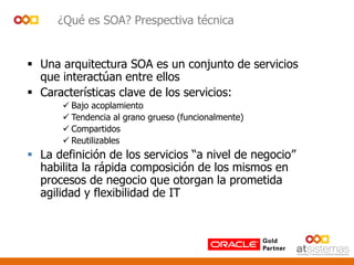 ¿Qué es SOA? Prespectiva técnica
 Una arquitectura SOA es un conjunto de servicios
que interactúan entre ellos
 Características clave de los servicios:
 Bajo acoplamiento
 Tendencia al grano grueso (funcionalmente)
 Compartidos
 Reutilizables
 La definición de los servicios “a nivel de negocio”
habilita la rápida composición de los mismos en
procesos de negocio que otorgan la prometida
agilidad y flexibilidad de IT
 
