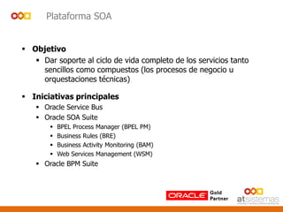 Plataforma SOA
 Objetivo
 Dar soporte al ciclo de vida completo de los servicios tanto
sencillos como compuestos (los procesos de negocio u
orquestaciones técnicas)
 Iniciativas principales
 Oracle Service Bus
 Oracle SOA Suite
 BPEL Process Manager (BPEL PM)
 Business Rules (BRE)
 Business Activity Monitoring (BAM)
 Web Services Management (WSM)
 Oracle BPM Suite
 