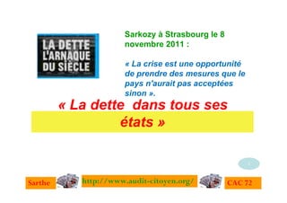 Sarkozy à Strasbourg le 8
                      novembre 2011 :

                      « La crise est une opportunité
                      de prendre des mesures que le
                      pays n'aurait pas acceptées
                      sinon ».
         « La dette dans tous ses
                  états »

                                                       1


Sarthe      http://www.audit-citoyen.org/         CAC 72
 