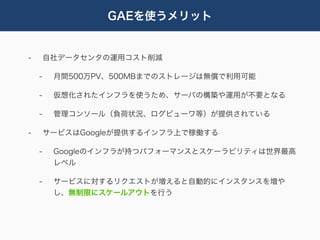 GAEを使うメリット


-       自社データセンタの運用コスト削減

    -    月間500万PV、500MBまでのストレージは無償で利用可能

    -    仮想化されたインフラを使うため、サーバの構築や運用が不要となる

    -    管理コンソール（負荷状況、ログビューワ等）が提供されている

-       サービスはGoogleが提供するインフラ上で稼働する

    -    Googleのインフラが持つパフォーマンスとスケーラビリティは世界最高
         レベル

    -    サービスに対するリクエストが増えると自動的にインスタンスを増や
         し、無制限にスケールアウトを行う
 