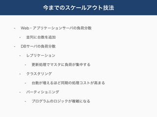 今までのスケールアウト技法


-       Web・アプリケーションサーバの負荷分散

    -        並列に台数を追加

-       DBサーバの負荷分散

    -        レプリケーション

         -    更新処理でマスタに負荷が集中する

    -        クラスタリング

         -    台数が増えるほど同期の処理コストが高まる

    -        パーティショニング

         -    プログラムのロジックが複雑になる
 