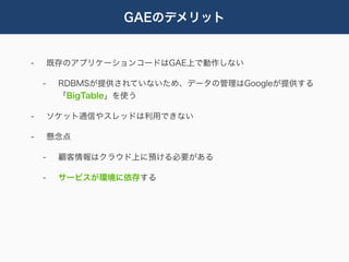 GAEのデメリット


-       既存のアプリケーションコードはGAE上で動作しない

    -    RDBMSが提供されていないため、データの管理はGoogleが提供する
         「BigTable」を使う

-       ソケット通信やスレッドは利用できない

-       懸念点

    -    顧客情報はクラウド上に預ける必要がある

    -    サービスが環境に依存する
 