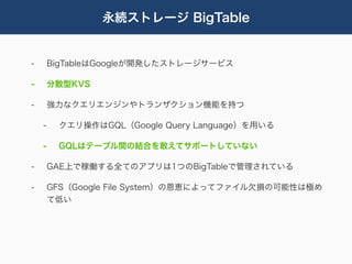 永続ストレージ BigTable


-       BigTableはGoogleが開発したストレージサービス

-       分散型KVS

-       強力なクエリエンジンやトランザクション機能を持つ

    -    クエリ操作はGQL（Google Query Language）を用いる

    -    GQLはテーブル間の結合を敢えてサポートしていない

-       GAE上で稼働する全てのアプリは1つのBigTableで管理されている

-       GFS（Google File System）の恩恵によってファイル欠損の可能性は極め
        て低い
 