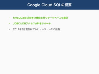 Google Cloud SQLの概要


-   MySQLとほぼ同等の機能を持つデータベースを提供

-   JDBCとDBアクセスAPIをサポート

-   2012年3月現在はプレビューリリースの段階
 