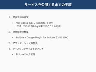 サービスを公開するまでの手順


1. 開発言語の選定

 ‣   今回はJava（JSP、Servlet）を使用
     JVM上でPHPやRubyを実行することも可能

2. 開発環境の構築

 ‣   Eclipse + Google Plugin for Eclipse（GAE SDK）

3. アプリケーションの開発

4. ソースのコンパイルとデプロイ

 ‣   Eclipseで一元管理
 