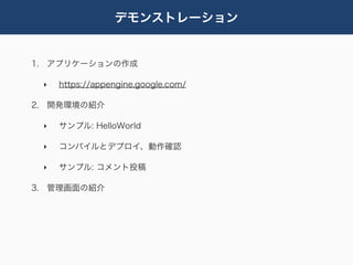 デモンストレーション


1. アプリケーションの作成

 ‣   https://appengine.google.com/

2. 開発環境の紹介

 ‣   サンプル: HelloWorld

 ‣   コンパイルとデプロイ、動作確認

 ‣   サンプル: コメント投稿

3. 管理画面の紹介
 