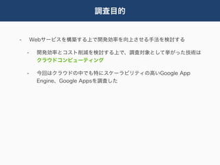 調査目的


-       Webサービスを構築する上で開発効率を向上させる手法を検討する

    -    開発効率とコスト削減を検討する上で、調査対象として挙がった技術は
         クラウドコンピューティング

    -    今回はクラウドの中でも特にスケーラビリティの高いGoogle App
         Engine、Google Appsを調査した
 