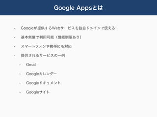 Google Appsとは


-       Googleが提供するWebサービスを独自ドメインで使える

-       基本無償で利用可能（機能制限あり）

-       スマートフォンや携帯にも対応

-       提供されるサービスの一例

    -    Gmail

    -    Googleカレンダー

    -    Googleドキュメント

    -    Googleサイト
 