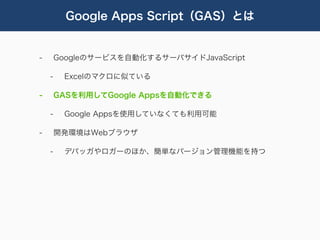 Google Apps Script（GAS）とは


-       Googleのサービスを自動化するサーバサイドJavaScript

    -    Excelのマクロに似ている

-       GASを利用してGoogle Appsを自動化できる

    -    Google Appsを使用していなくても利用可能

-       開発環境はWebブラウザ

    -    デバッガやロガーのほか、簡単なバージョン管理機能を持つ
 