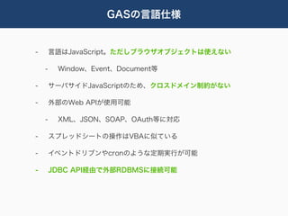 GASの言語仕様


-       言語はJavaScript。ただしブラウザオブジェクトは使えない

    -    Window、Event、Document等

-       サーバサイドJavaScriptのため、クロスドメイン制約がない

-       外部のWeb APIが使用可能

    -    XML、JSON、SOAP、OAuth等に対応

-       スプレッドシートの操作はVBAに似ている

-       イベントドリブンやcronのような定期実行が可能

-       JDBC API経由で外部RDBMSに接続可能
 