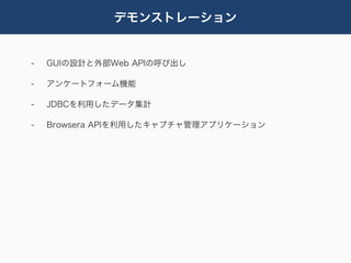 デモンストレーション


-   GUIの設計と外部Web APIの呼び出し

-   アンケートフォーム機能

-   JDBCを利用したデータ集計

-   Browsera APIを利用したキャプチャ管理アプリケーション
 