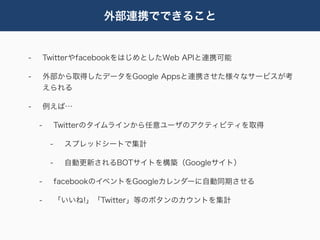 外部連携でできること


-       TwitterやfacebookをはじめとしたWeb APIと連携可能

-       外部から取得したデータをGoogle Appsと連携させた様々なサービスが考
        えられる

-       例えば…

    -        Twitterのタイムラインから任意ユーザのアクティビティを取得

         -    スプレッドシートで集計

         -    自動更新されるBOTサイトを構築（Googleサイト）

    -        facebookのイベントをGoogleカレンダーに自動同期させる

    -        「いいね!」「Twitter」等のボタンのカウントを集計
 
