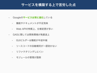 サービスを構築する上で苦労した点


-       Googleのサービスは常に進化している

    -    機能やドキュメントが不足気味

    -    Web APIの特質上、仕様変更が多い

-       GASに関しては開発環境が発展途上

    -    GUIビルダーは機能が中途半端

    -    ソースコードの自動補完が一部効かない

    -    リファクタリングしにくい

    -    モジュールの管理が面倒
 