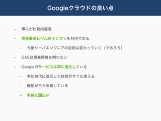 Googleクラウドの良い点


-       導入が比較的容易

-       世界最高レベルのインフラを利用できる

    -    今後サーバエンジニアの役割は変わっていく（であろう）

-       GASは開発環境を問わない

-       Googleのサービスは常に進化している

    -    常に時代に適応した技術がすぐに使える

    -    機能が日々改善している

    -    単純に面白い
 