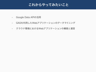 これからやってみたいこと


-   Google Data APIの活用

-   GASを利用したWebアプリケーションのデータマイニング

-   クラウド環境におけるWebアプリケーションの構築と運営
 