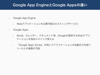 Google App EngineとGoogle Appsの違い


-       Google App Engine

    -     Webアプリケーションを公開可能なホスティングサービス

-       Google Apps

    -     Gmail、カレンダー、ドキュメント等、Googleが提供するWebアプリ
          ケーションを独自ドメインで使える

    -     「Google Apps Script」を用いてアプリケーションの自動化や外部リ
          ソースとの連携が可能
 