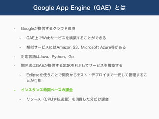 Google App Engine（GAE）とは


-       Googleが提供するクラウド環境

    -    GAE上でWebサービスを構築することができる

    -    類似サービスにはAmazon S3、Microsoft Azure等がある

-       対応言語はJava、Python、Go

-       開発者はGAEが提供するSDKを利用してサービスを構築する

    -    Eclipseを使うことで開発からテスト・デプロイまで一元して管理するこ
         とが可能

-       インスタンス時間ベースの課金

    -    リソース（CPUや転送量）を消費した分だけ課金
 