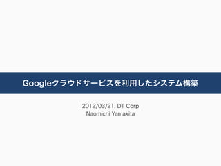 Googleクラウドサービスを利用したシステム構築

        2012/03/21, DT Corp
         Naomichi Yamakita
 