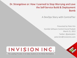 Dr. Strangelove or: How I Learned to Stop Worrying and Love
                                              the Self-Service Build & Deployment
                                                                            Bomb

                                                                A DevOps Story with ControlTier


                                                                                   Presented by Peter Kim
                                                                    Humble Software Control Grand Poobah
                                                                                          March 21, 2012
                                                                                     Twitter: @peterpkim
                                                                               peter.kim@invisioninc.com




                 The Leading Provider of Ad Sales Systems to the Media Marketplace

CONFIDENTIAL PROPERTY OF INVISION INC.
 