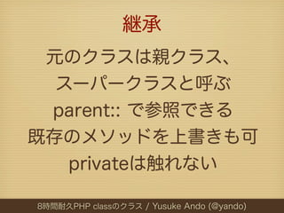 継承
 元のクラスは親クラス、
  スーパークラスと呼ぶ
 parent:: で参照できる
既存のメソッドを上書きも可
   privateは触れない

8時間耐久PHP classのクラス / Yusuke Ando (@yando)
 