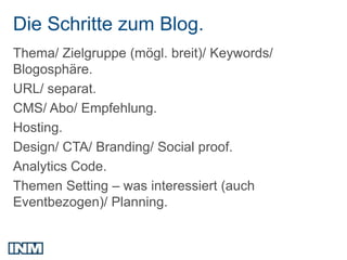 Die Schritte zum Blog.
Thema/ Zielgruppe (mögl. breit)/ Keywords/
Blogosphäre.
URL/ separat.
CMS/ Abo/ Empfehlung.
Hosting.
Design/ CTA/ Branding/ Social proof.
Analytics Code.
Themen Setting – was interessiert (auch
Eventbezogen)/ Planning.
 