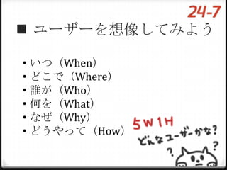  ユーザーを想像してみよう

• いつ（When）
• どこで（Where）
• 誰が（Who）
• 何を（What）
• なぜ（Why）
• どうやって（How）
 