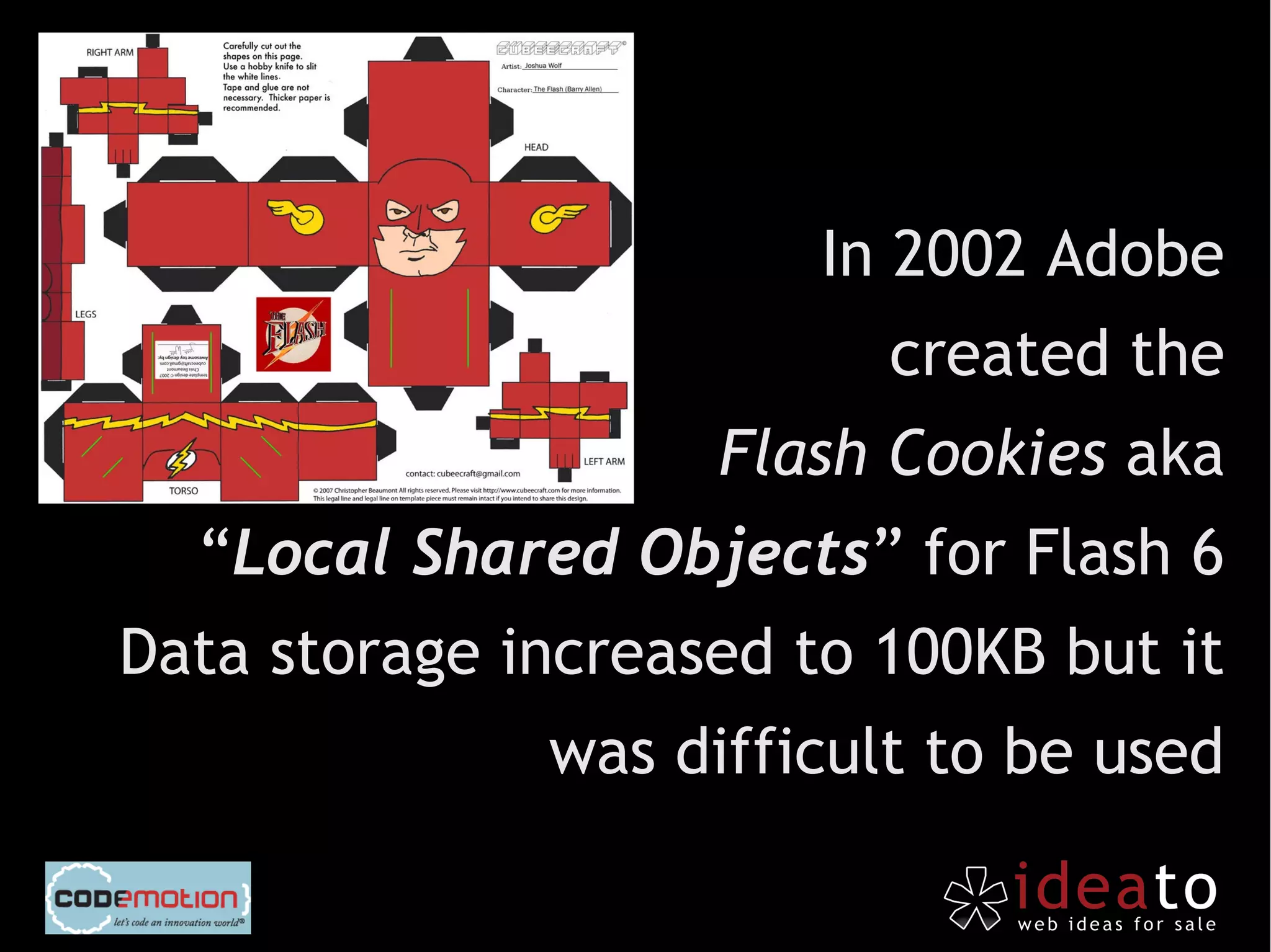 In 2002 Adobe
                          created the
                    Flash Cookies aka
  “Local Shared Objects” for Flash 6
Data storage increased to 100KB but it
              was difficult to be used
 